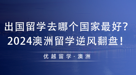 【澳洲留学】值得收藏！出国留学去哪个国家最好？2024澳洲留学逆风翻盘！