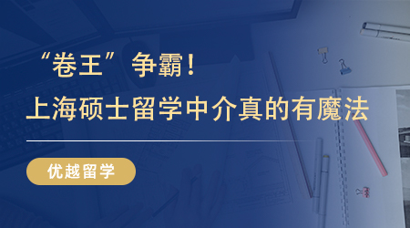 【留学机构】“卷王”争霸！原来靠谱的上海硕士留学中介真的有魔法